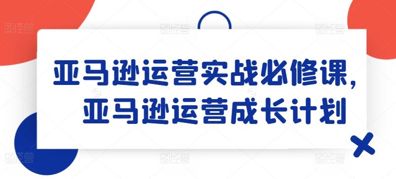 亚马逊运营实战必修课，亚马逊运营成长计划-轻创淘金网