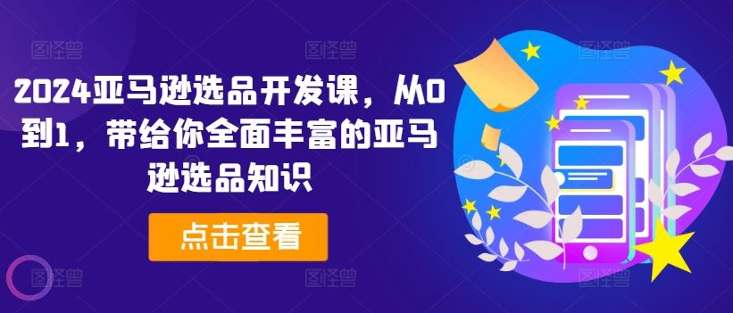 2024亚马逊选品开发课，从0到1，带给你全面丰富的亚马逊选品知识-轻创淘金网