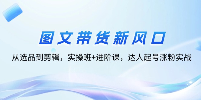 （12306期）图文带货新风口：从选品到剪辑，实操班+进阶课，达人起号涨粉实战-轻创淘金网